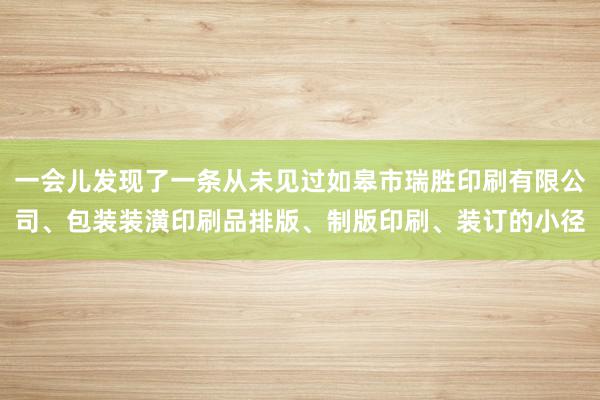 一会儿发现了一条从未见过如皋市瑞胜印刷有限公司、包装装潢印刷品排版、制版印刷、装订的小径